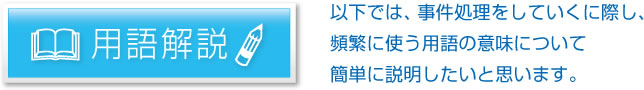 用語解説：以下では、事件処理をしていくに際し、頻繁に使う用語の意味について簡単に説明したいと思います。